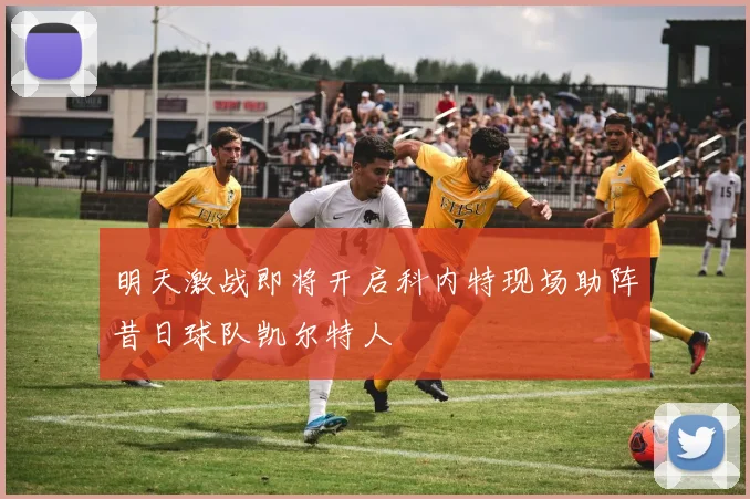 明天激战即将开启科内特现场助阵昔日球队凯尔特人