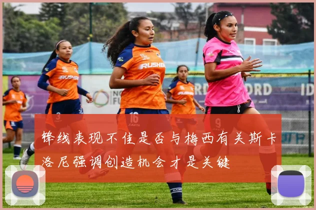 锋线表现不佳是否与梅西有关斯卡洛尼强调创造机会才是关键
