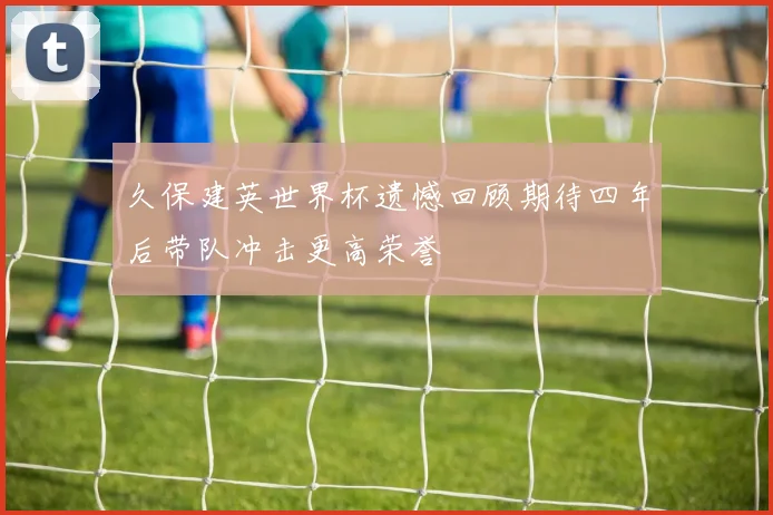 久保建英世界杯遗憾回顾期待四年后带队冲击更高荣誉