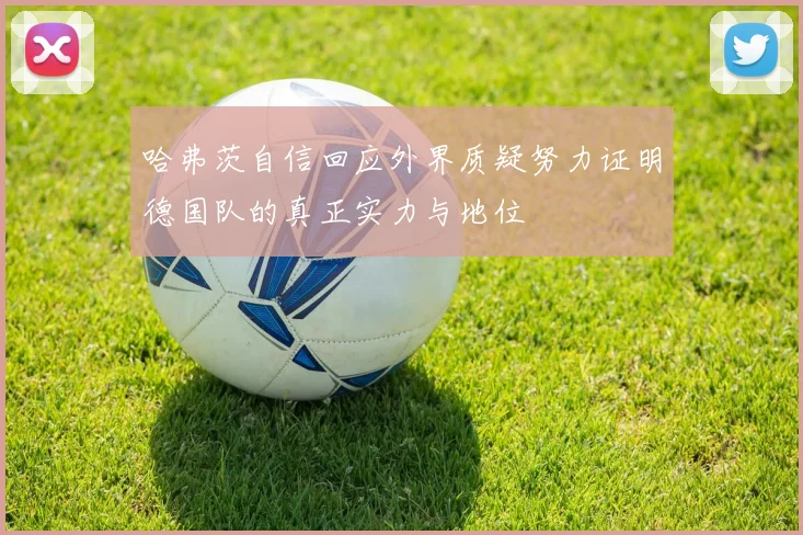 哈弗茨自信回应外界质疑努力证明德国队的真正实力与地位