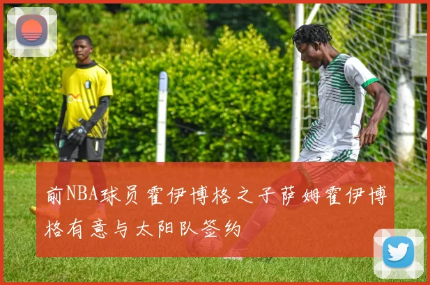 前NBA球员霍伊博格之子萨姆霍伊博格有意与太阳队签约