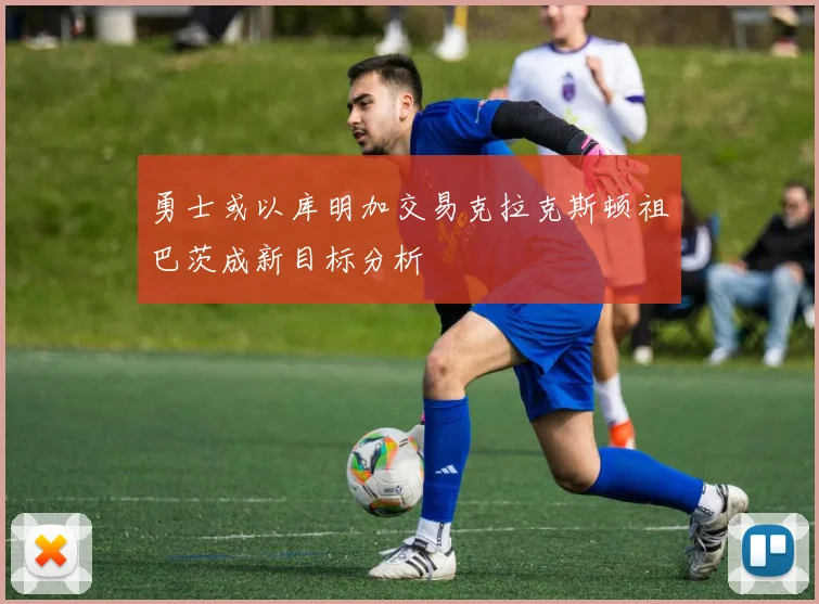 勇士或以库明加交易克拉克斯顿祖巴茨成新目标分析