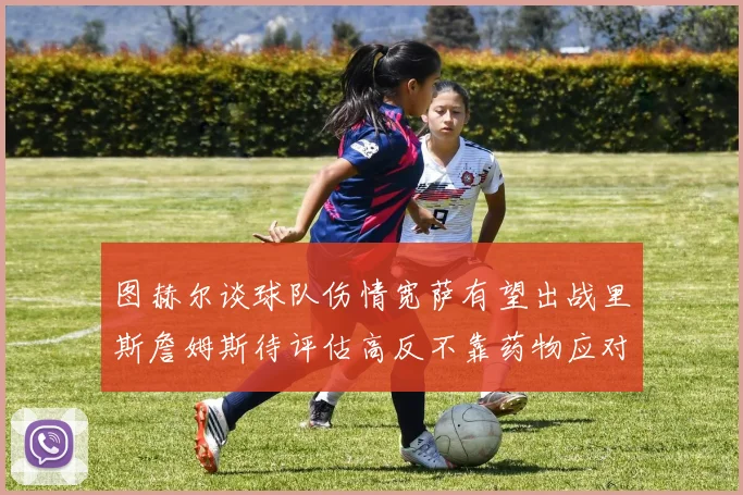 图赫尔谈球队伤情宽萨有望出战里斯詹姆斯待评估高反不靠药物应对