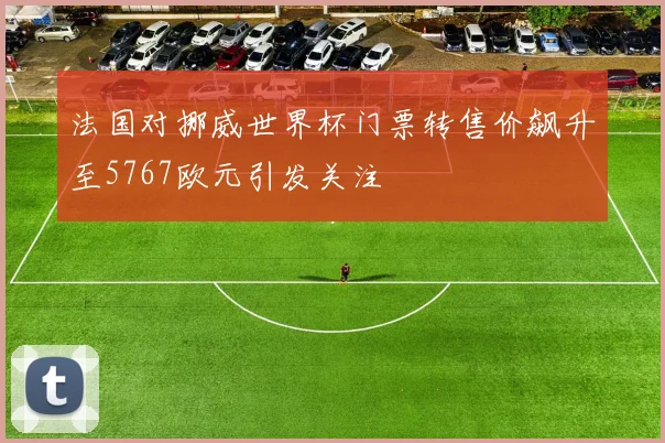法国对挪威世界杯门票转售价飙升至5767欧元引发关注