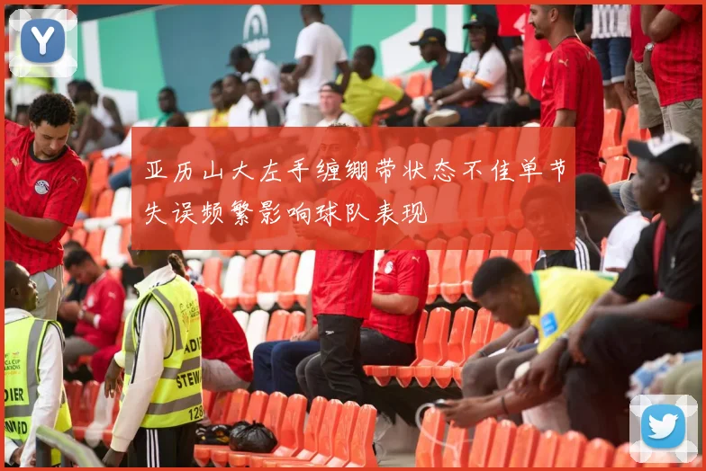亚历山大左手缠绷带状态不佳单节失误频繁影响球队表现