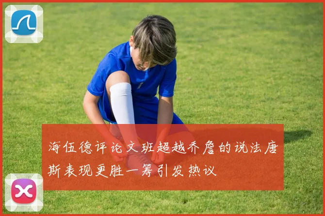 海伍德评论文班超越乔詹的说法唐斯表现更胜一筹引发热议