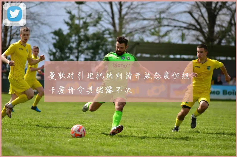曼联对引进托纳利持开放态度但纽卡要价令其犹豫不决