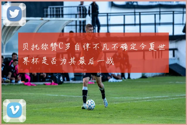 贝托称赞C罗自律不凡不确定今夏世界杯是否为其最后一战