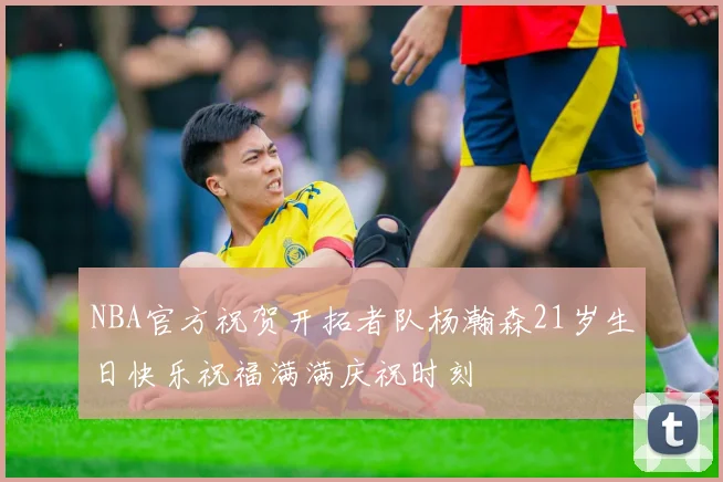 NBA官方祝贺开拓者队杨瀚森21岁生日快乐祝福满满庆祝时刻