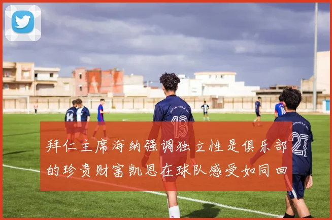 拜仁主席海纳强调独立性是俱乐部的珍贵财富凯恩在球队感受如同回家般自在