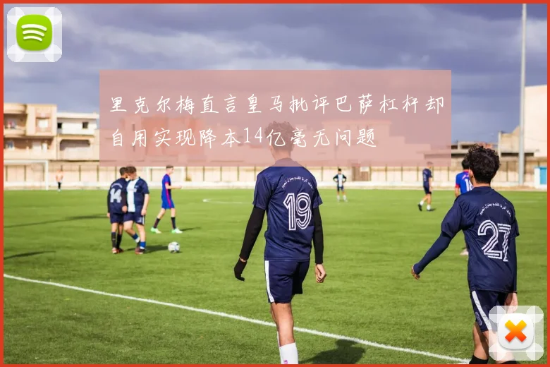 里克尔梅直言皇马批评巴萨杠杆却自用实现降本14亿毫无问题