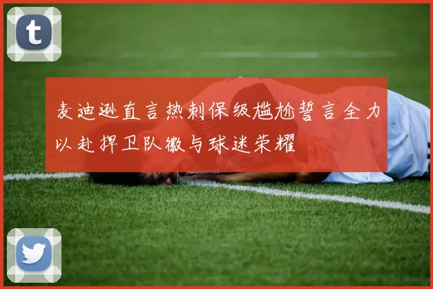 麦迪逊直言热刺保级尴尬誓言全力以赴捍卫队徽与球迷荣耀