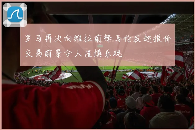 罗马再次向维拉前锋马伦发起报价交易前景令人谨慎乐观