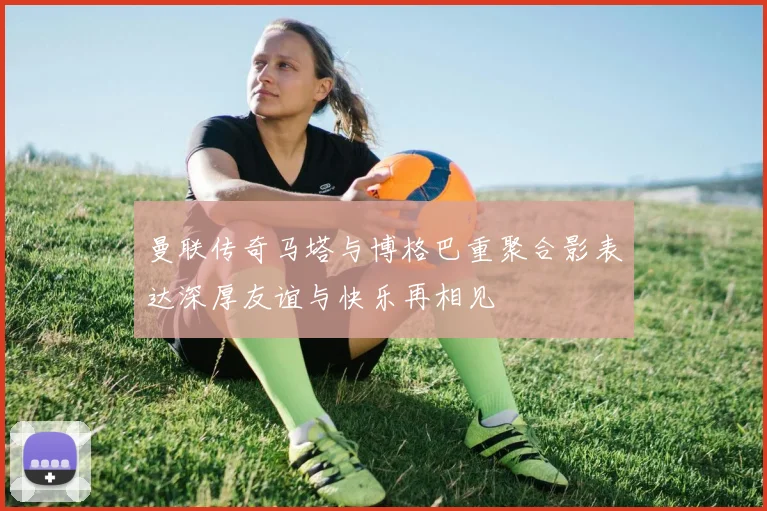 曼联传奇马塔与博格巴重聚合影表达深厚友谊与快乐再相见