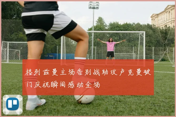 格列兹曼主场告别战助攻卢克曼破门庆祝瞬间感动全场