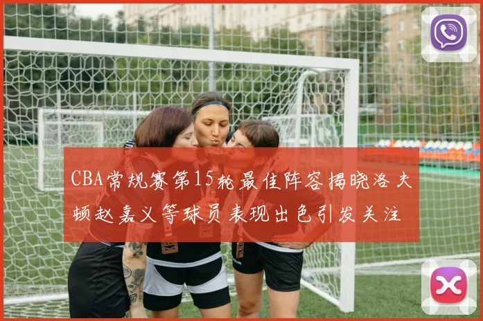 CBA常规赛第15轮最佳阵容揭晓洛夫顿赵嘉义等球员表现出色引发关注