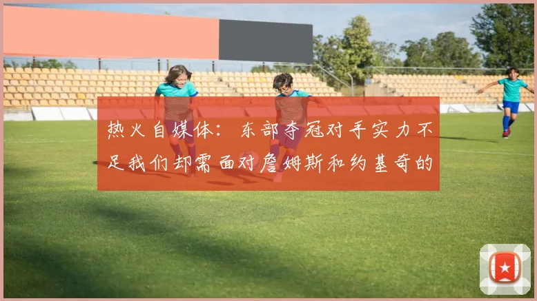 热火自媒体：东部夺冠对手实力不足我们却需面对詹姆斯和约基奇的挑战