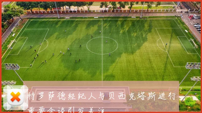 特罗萨德经纪人与贝西克塔斯进行重要会谈引发关注