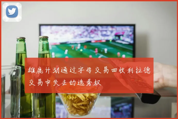雄鹿计划通过字母交易回收利拉德交易中失去的选秀权