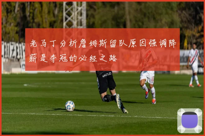 老马丁分析詹姆斯留队原因强调降薪是夺冠的必经之路