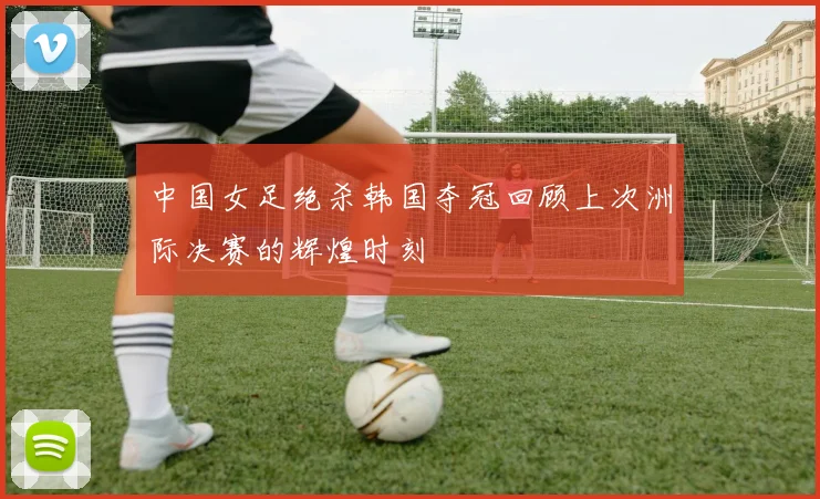 中国女足绝杀韩国夺冠回顾上次洲际决赛的辉煌时刻