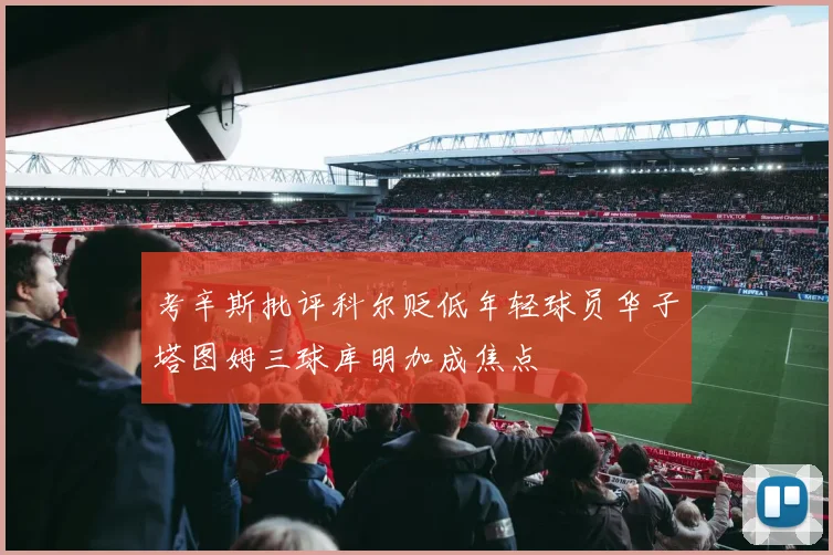考辛斯批评科尔贬低年轻球员华子塔图姆三球库明加成焦点
